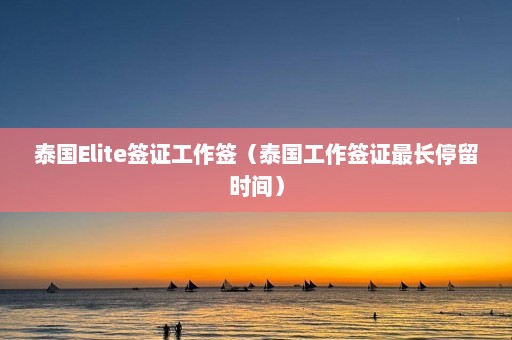 泰国Elite签证工作签（泰国工作签证最长停留时间）