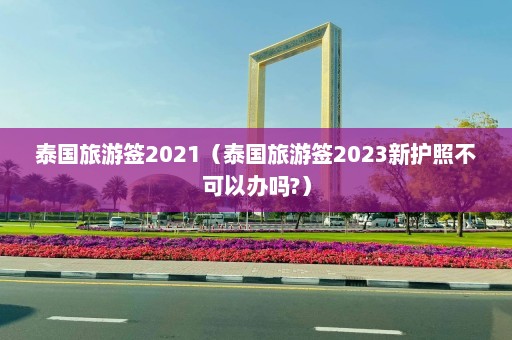 泰国旅游签2021（泰国旅游签2023新护照不可以办吗?）