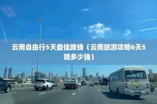 云南自由行5天最佳路线（云南旅游攻略6天5晚多少钱）