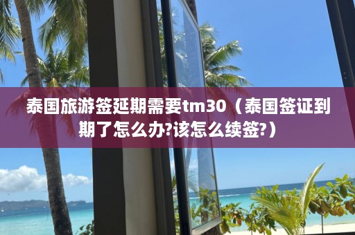 泰国旅游签延期需要tm30（泰国签证到期了怎么办?该怎么续签?）  第1张