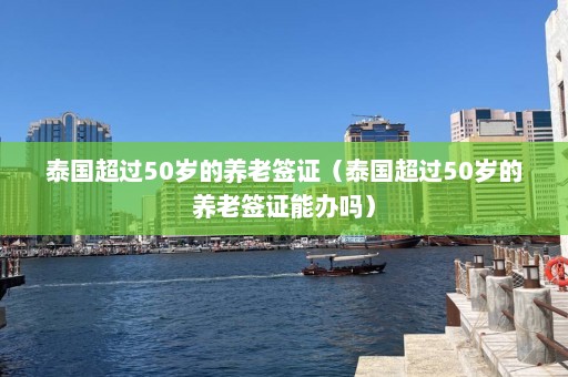 泰国超过50岁的养老签证（泰国超过50岁的养老签证能办吗）