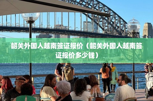 韶关外国人越南签证报价（韶关外国人越南签证报价多少钱）