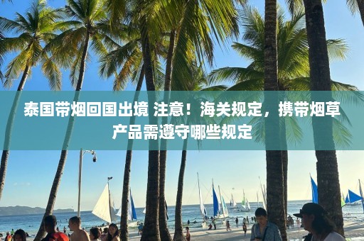 泰国带烟回国出境 注意！海关规定，携带烟草产品需遵守哪些规定