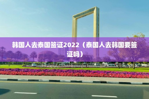 韩国人去泰国签证2022（泰国人去韩国要签证吗）