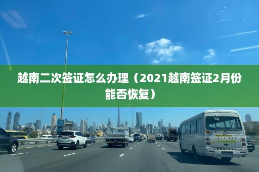 越南二次签证怎么办理（2021越南签证2月份能否恢复）