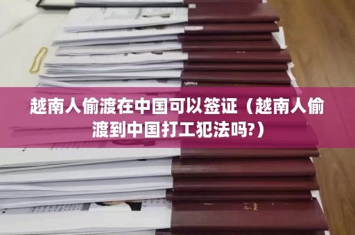 越南人偷渡在中国可以签证（越南人偷渡到中国打工犯法吗?）  第1张