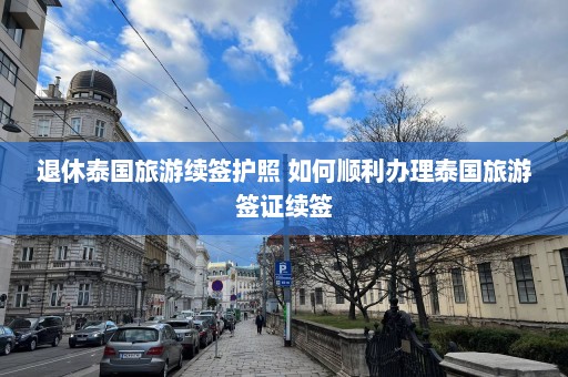 退休泰国旅游续签护照 如何顺利办理泰国旅游签证续签