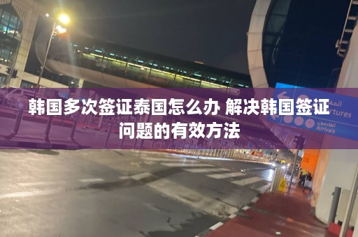 韩国多次签证泰国怎么办 解决韩国签证问题的有效方法  第1张