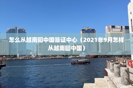 怎么从越南回中国签证中心（2021年9月怎样从越南回中国）