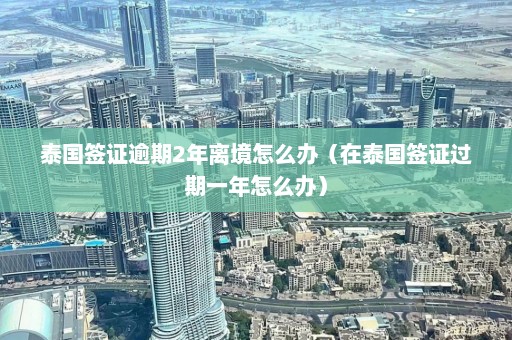 泰国签证逾期2年离境怎么办（在泰国签证过期一年怎么办）