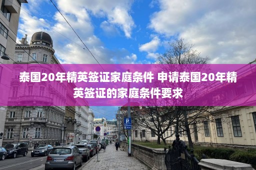 泰国20年精英签证家庭条件 申请泰国20年精英签证的家庭条件要求