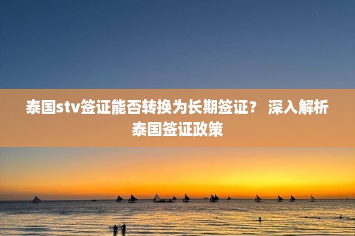 泰国stv签证能否转换为长期签证？ 深入解析泰国签证政策