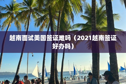 越南面试美国签证难吗（2021越南签证好办吗）  第1张