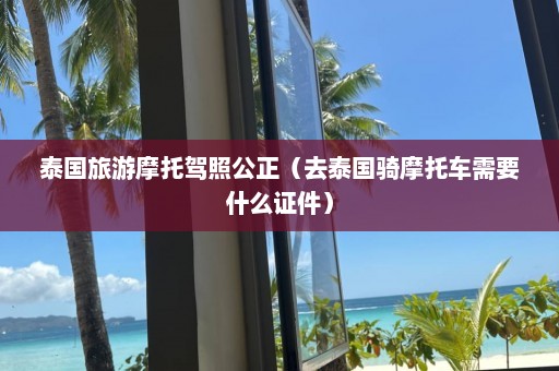 泰国旅游摩托驾照公正（去泰国骑摩托车需要什么证件）