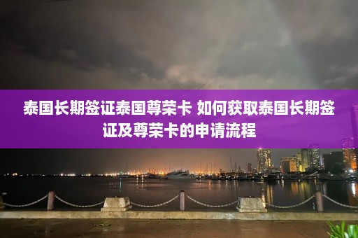 泰国长期签证泰国尊荣卡 如何获取泰国长期签证及尊荣卡的申请流程