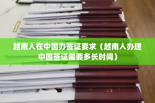 越南人在中国办签证要求（越南人办理中国签证需要多长时间）