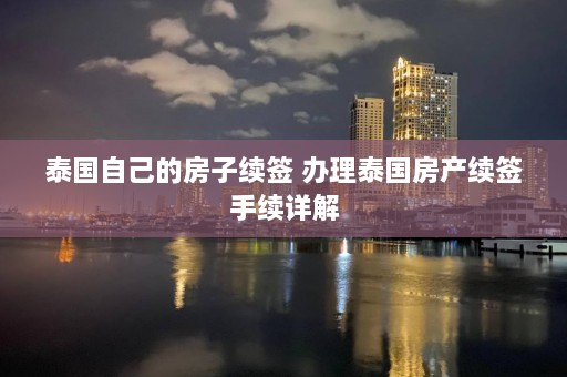 泰国自己的房子续签 办理泰国房产续签手续详解