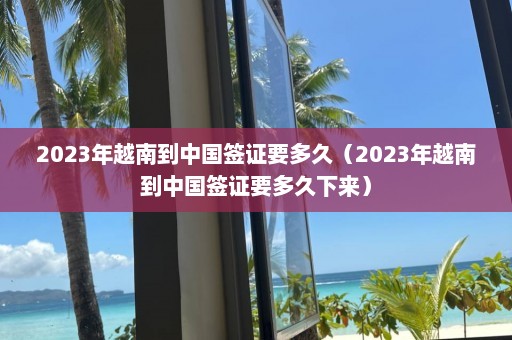 2023年越南到中国签证要多久（2023年越南到中国签证要多久下来）