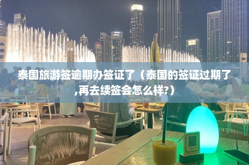 泰国旅游签逾期办签证了（泰国的签证过期了,再去续签会怎么样?）