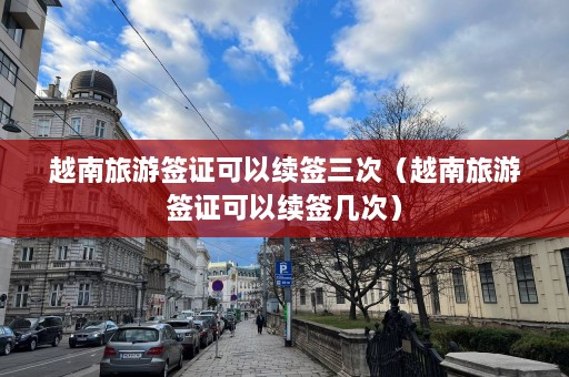 越南旅游签证可以续签三次（越南旅游签证可以续签几次）