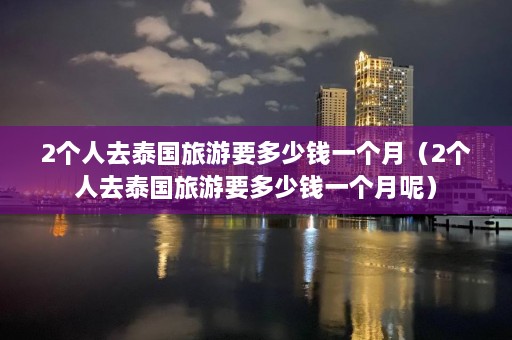 2个人去泰国旅游要多少钱一个月（2个人去泰国旅游要多少钱一个月呢）  第1张