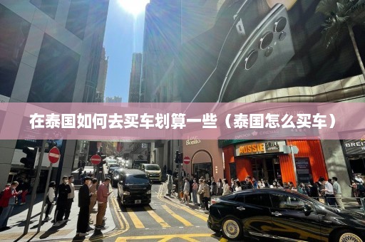 在泰国如何去买车划算一些（泰国怎么买车）