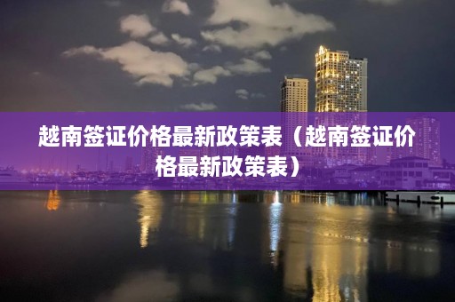 越南签证价格最新政策表（越南签证价格最新政策表）  第1张