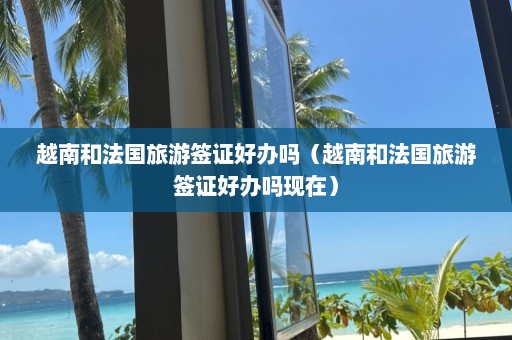 越南和法国旅游签证好办吗（越南和法国旅游签证好办吗现在）