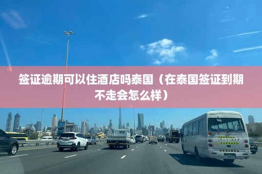 签证逾期可以住酒店吗泰国（在泰国签证到期不走会怎么样）