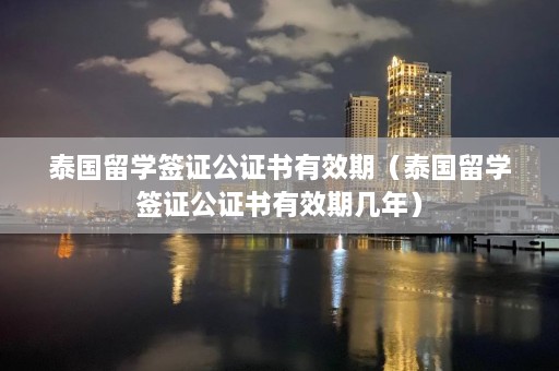 泰国留学签证公证书有效期（泰国留学签证公证书有效期几年）