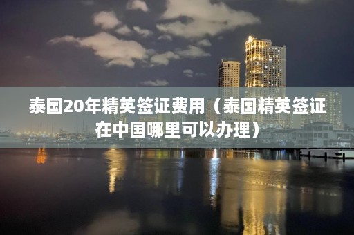 泰国20年精英签证费用（泰国精英签证在中国哪里可以办理）  第1张