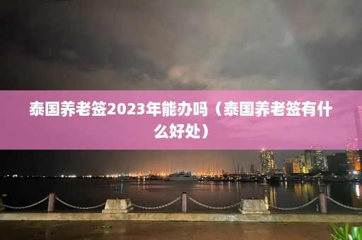 泰国养老签2023年能办吗（泰国养老签有什么好处）