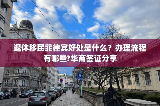 退休移民菲律宾好处是什么？办理流程有哪些?华商签证分享