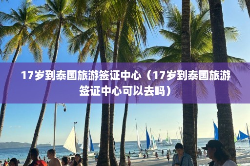 17岁到泰国旅游签证中心（17岁到泰国旅游签证中心可以去吗）