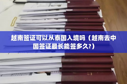 越南签证可以从泰国入境吗（越南去中国签证最长能签多久?）  第1张