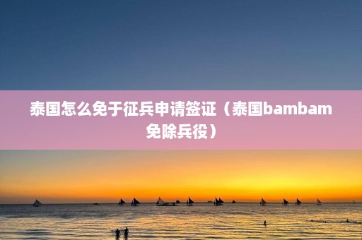 泰国怎么免于征兵申请签证（泰国bambam免除兵役）