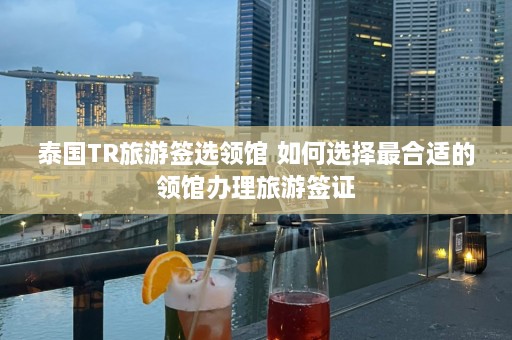 泰国TR旅游签选领馆 如何选择最合适的领馆办理旅游签证