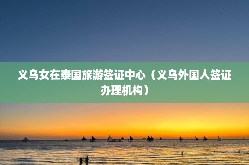 义乌女在泰国旅游签证中心（义乌外国人签证办理机构）