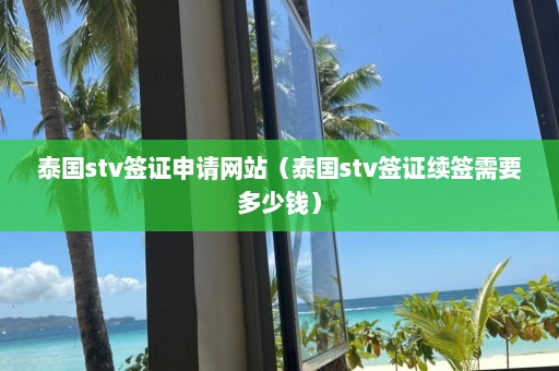 泰国stv签证申请网站（泰国stv签证续签需要多少钱）