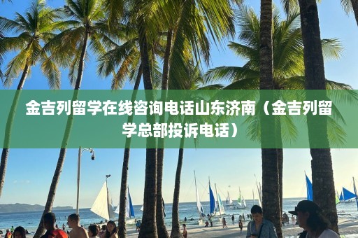 金吉列留学在线咨询电话山东济南（金吉列留学总部投诉电话）