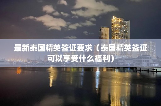 最新泰国精英签证要求（泰国精英签证可以享受什么福利）