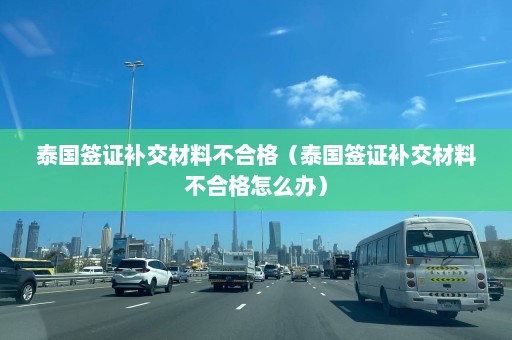 泰国签证补交材料不合格（泰国签证补交材料不合格怎么办）