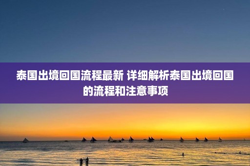 泰国出境回国流程最新 详细解析泰国出境回国的流程和注意事项