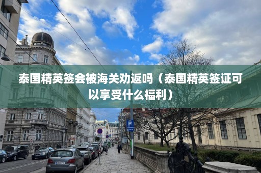 泰国精英签会被海关劝返吗（泰国精英签证可以享受什么福利）