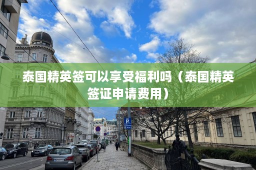 泰国精英签可以享受福利吗（泰国精英签证申请费用）