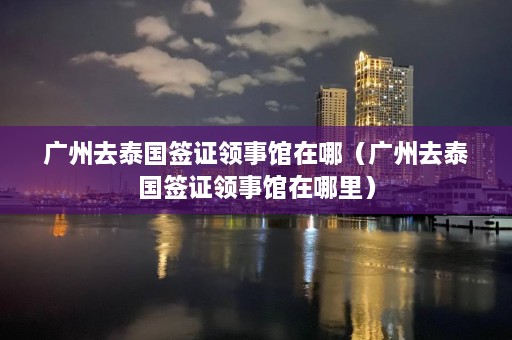 广州去泰国签证领事馆在哪（广州去泰国签证领事馆在哪里）  第1张