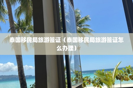 泰国移民局旅游签证（泰国移民局旅游签证怎么办理）