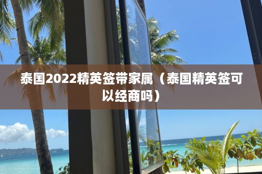 泰国2022精英签带家属（泰国精英签可以经商吗）