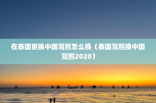 在泰国更换中国驾照怎么换（泰国驾照换中国驾照2020）