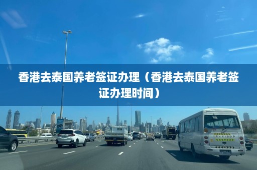 香港去泰国养老签证办理（香港去泰国养老签证办理时间）